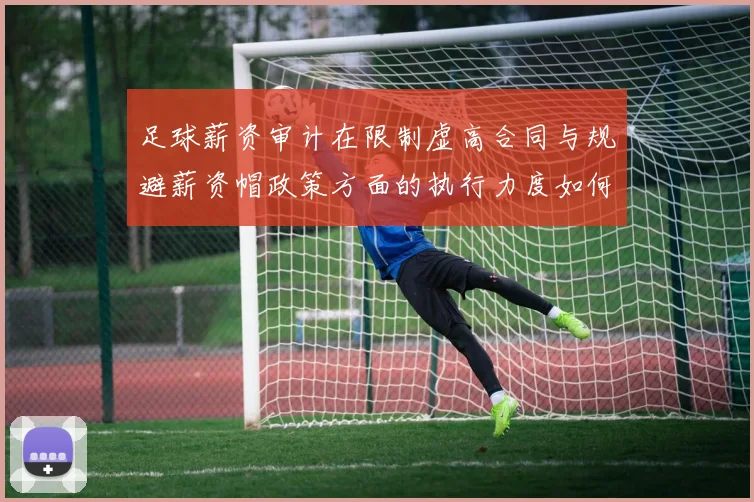 足球薪资审计在限制虚高合同与规避薪资帽政策方面的执行力度如何